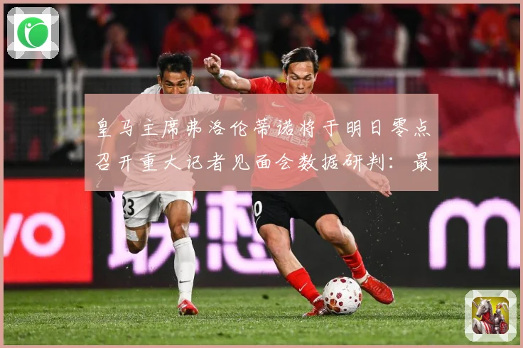 皇马主席弗洛伦蒂诺将于明日零点召开重大记者见面会数据研判：最新赛事动态与深度分析