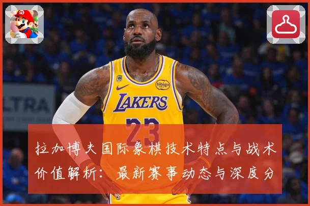 拉加博夫国际象棋技术特点与战术价值解析：最新赛事动态与深度分析