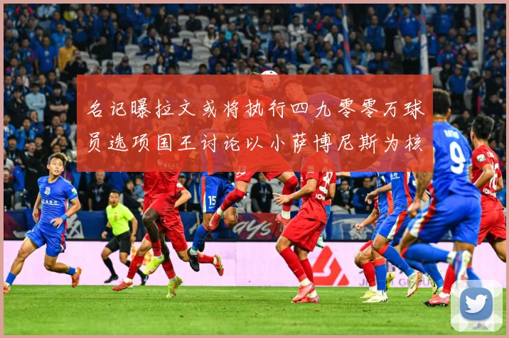 名记曝拉文或将执行四九零零万球员选项国王讨论以小萨博尼斯为核成长观察：最新赛事动态与深度分析