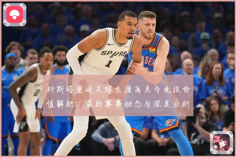 科斯塔重返足球生涯高光与竞技价值解析：最新赛事动态与深度分析