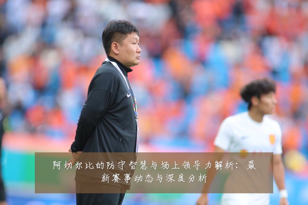 阿切尔比的防守智慧与场上领导力解析：最新赛事动态与深度分析