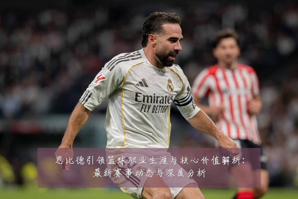 恩比德引领篮球职业生涯与核心价值解析:最新赛事动态与深度分析
