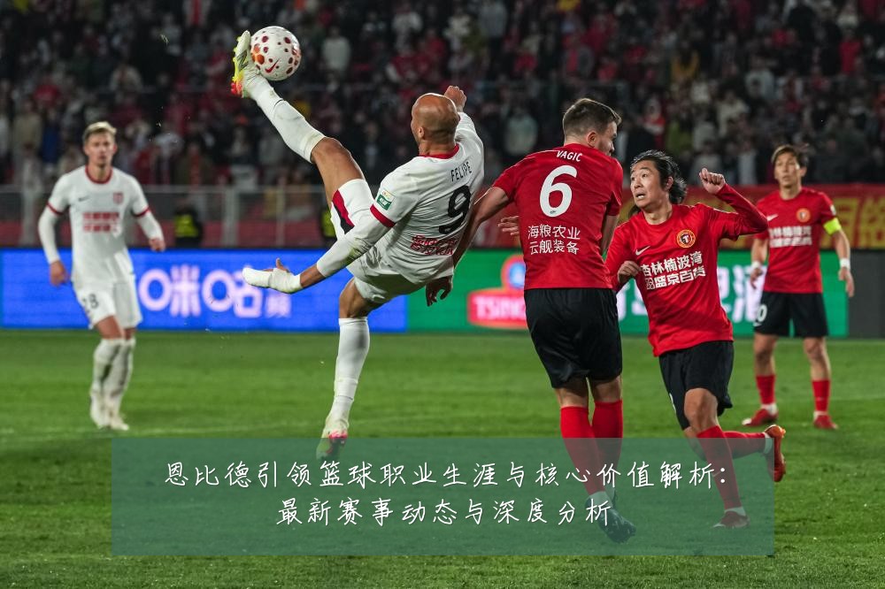 恩比德引领篮球职业生涯与核心价值解析:最新赛事动态与深度分析